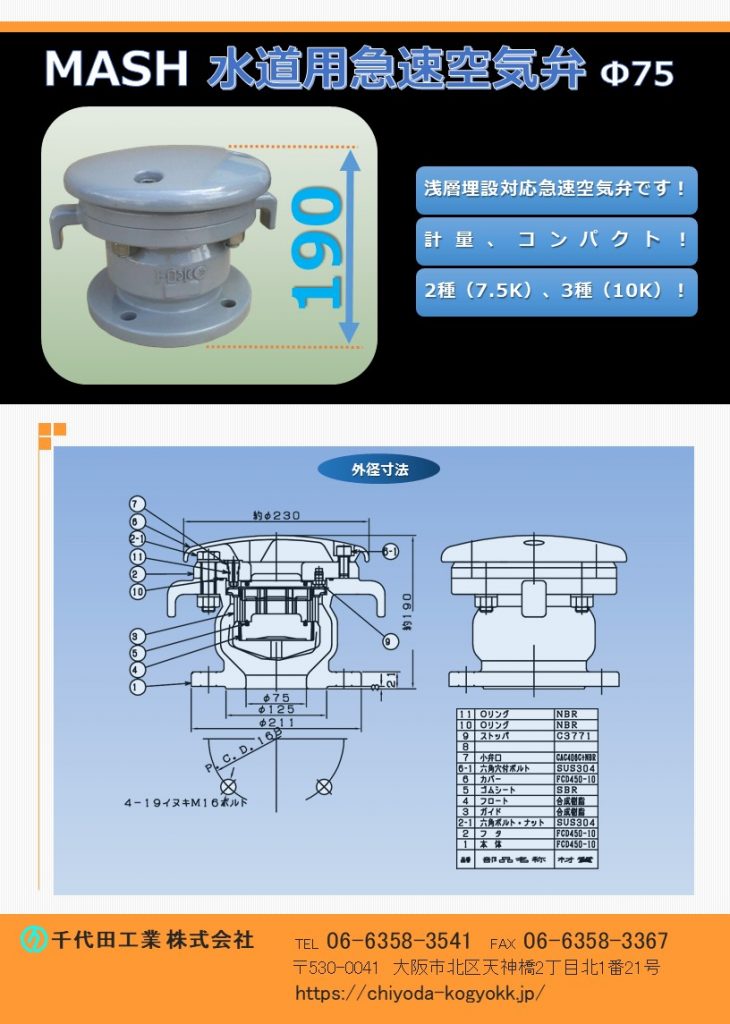 MASH 水道用急速空気弁 Φ75
FCD・内外面粉体塗装（標準）
浅層埋設対応型の急速空気弁 Φ75 です。
全高＝190H、軽量・コンパクト（重量 17Kg）
7.5K（2種）～10K（3種）
水道用急速空気弁は直接的に水道管を維持管理します。「消火栓」や「仕切弁」は水道管を直接維持管理するものではないのに対して、空気弁は水道管内のエアーを必要に応じて吸排を自動で行います。例えば水道管が破損等を起こして、破損個所から水が勢いよく漏水する場面をTVなどで見かけたことはないでしょうか？このような状況では水道管内に負圧作用で真空状態が生まれ、その状態で道路上で重いトラックなどが通ったりした際に、水道管が「ぺしゃんこ」（紙パックのジュースをストローで飲み切った後も、更に吸い続けると紙パックが「へしゃげる」現象と同じ）になるイメージで2次災害につながる恐れがあります。こういった真空状態を避けるために、空気弁は吸気を行い、水道管の破損を未然に防いでいます。排気は、例えば断水した状態で水道管の工事を終え、通水する時に空気弁からエアーの排気が行わなければ、通水作業がスムーズに行うことができないといったことが空気弁があることによって、水道管、ひいてはライフラインを守っています。図面PDF、図面CADを御用意しています。