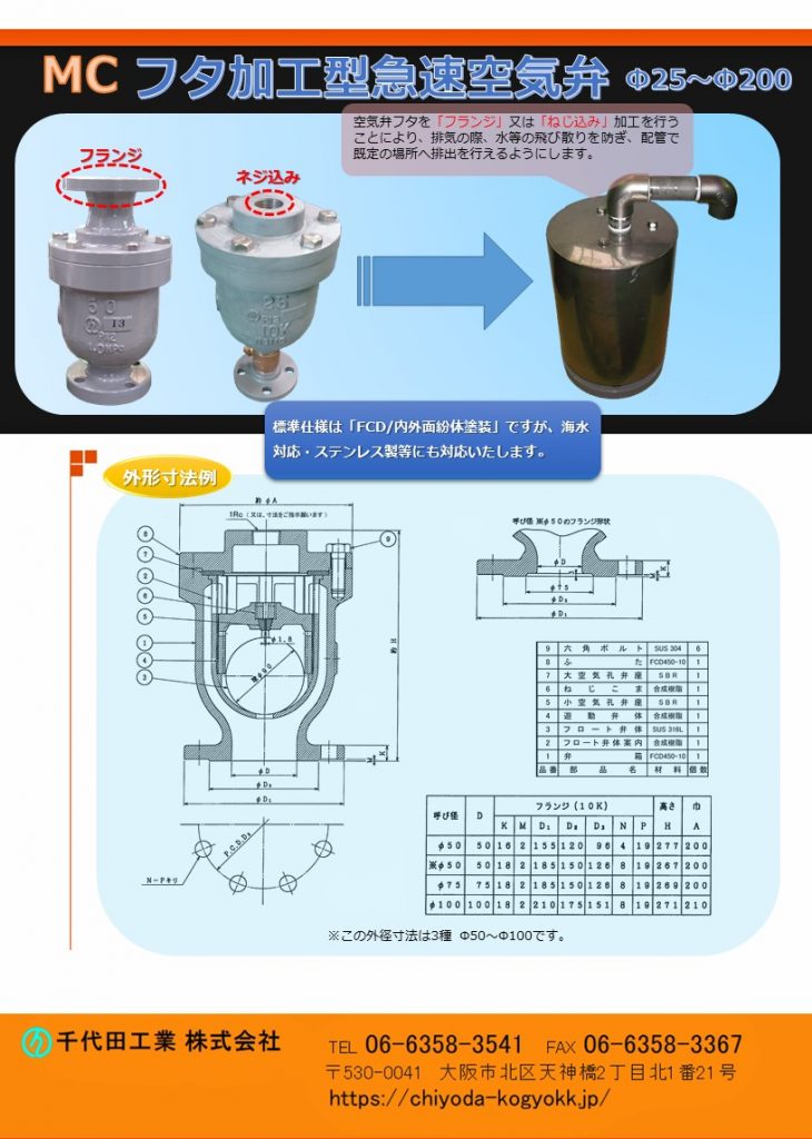 MC フタ加工型 急速空気弁 Φ25～Φ200
空気弁のフタを「フランジ」又は「ねじ込み」加工を行うことにより排気の際、水等の飛び散りを防止し配管を通じて所定の場所への排出を行うようにしています。
Φ25～Φ200
FCD・内外面紛体塗装が標準製品ですが、海水対応・特殊塗装等、御要望に対応しています。