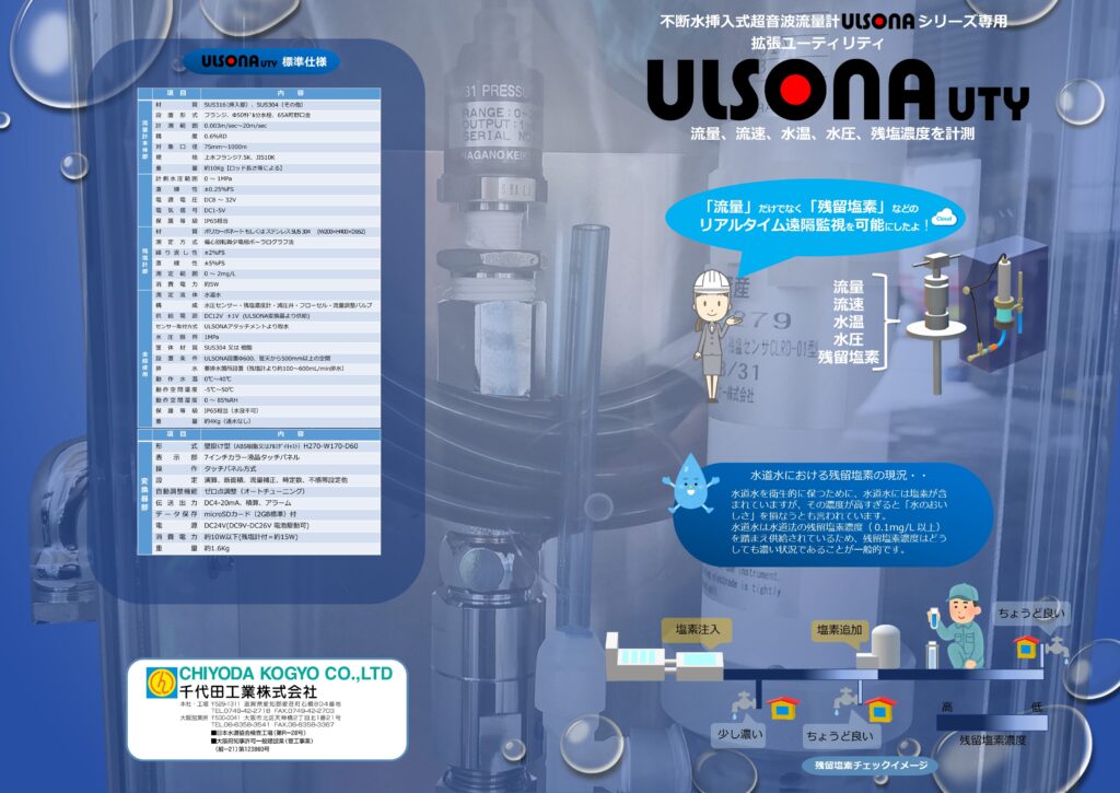 流量計の千代田工業（株）
ウルソナ(ULSONA) DT　UTY のカタログ表面
大きな特徴として、従来の流量計（挿入式超音波流量計ウルソナULSONA-DT)に残留塩素濃度計を付加した製品であることである。
この度ウルソナ(ULSONA)DTに不可した残留塩素濃度計は、浄水場や追加塩素注入を行う給水所に設置されているもので、このコンパクト残塩計はポータブルを可能にすることにより、水道配管の管末（配水管の管末）に近い現場での計測を目的に開発。「水道法において、蛇口（給水栓）における残留塩素濃度を0.1mg/L以上とすることが義務付けられている」そのため、水道供給者（水道局など）は安全で衛生的な水道水を供給するために、比較的残留塩素濃度を高い値（例として0.5mg/L程度）で配水している状況にある。それは管末付近の残留塩素濃度が不明瞭で、仮に残留塩素濃度0.1mg/Lを下回った場合、健康被害につながる恐れがあるためである。
そういった状況を、このコンパクト残塩計を管末付近に設置することにより、適正な残留塩素濃での水道を配水可能と考える。
いわゆる 「おいしい水」をとどけるためには、残留塩素濃度の低減化が求められる（残留塩素濃度が高すぎると水の「おいしさ」を損なうといわれている）ところであり、このコンパクト残塩計は、安全でおいしい水の供給の一助になれると考えている。