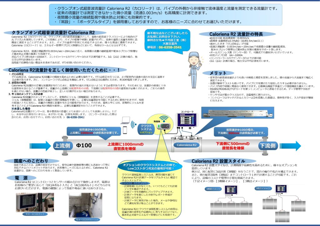 超音波流量計 クランプオン式（外装式）Caloriena R2（カロリーナ）のカタログ表裏（A3）の説明です。これは裏のカタログで、CalorienaR2流量計のメリット等を説明しています。
・クランプオン式超音波流量計 Caloriena R2（カロリーナ）は、パイプの外側から非接触で流体温度と流量を測定できる流量計です。
・従来の流量計では測定できなかった微小流量（流速0.003m/s）も高精度に計測できます。
・夜間最小流量の継続監視や漏水防止対策にも効果的です。
・「常設」・「ポータブルタイプ」を御用意しておりますので、お客様のニーズに合わせてお選びいただけます。
Caloriena R2（カロリーナ）は、クランプオン式の超音波流量計として、最新の超音波テクノロジーにより独自のアルゴリズムを採用しています。この技術により、パイプの壁厚や材質に影響されずに、流体の温度と流量を同時に高精度に測定することができます。また、パイプの直径や形状にも対応できるため、様々な用途に適用できます。Caloriena（カロリーナ）は、エネルギー管理やプロセス制御などにおいて、有効なツールとなるはずです。
 
Caloriena R2は、流速計測範囲が0.003m/sec～20m/secと広く、夜間最小流量の継続監視や配水小ブロック管理など漏水防止対策の推進にも有効です。
対応パイプ口径は6A～1000Aで、コントローラー1台でセンサー3台まで計測可能です。3点（2点）計測の場合、独立又は平均計測を行います。
高性能で信頼性の高い製品をお求めであれば、ぜひお問い合わせください。
CalorienaR2の特徴
超高分可能 低流速感知：0.003m/s
高精度 流量精度±0.5％RD（流速0.5m/sec以上）
通水したまま「ゼロ点校正」が可能
流速計測範囲：0.003m/sec～20m/secで夜間最小流量の継続監視等、
  配水小ブロック管理など漏水防止対策の推進をサポート致します。
オールステンレス製（センサー部）で、可搬式でも御好評いただいています。
対応パイプ口径　6A～1000A
コントローラー1台でセンサー3台まで計測可能
3点（2点）計測の場合、独立又は平均計測を行います。
メリット
・従来型の超音波流量計よりも高い分解能と精度を実現しました。微小流量から大流量まで幅広く
　測定できます。
・設置が簡単でコストも低いです。パイプに穴を開けたり溶接したりする必要がありません。
・パイプ内径や材質に関係なく使用できます。自動検出機能や多重センサ接続機能も備えています。
・RS485(MODBUS)やCFカードを使ってコンピュータと直結できるため、データ管理や分析が
　容易です。
・センサ寸法が最小クラスなので、設置場所に困りません。
・コントローラはタッチパネルとカラーLCDを搭載した画面は、操作性が良く、入力や設定が簡単
   に行えます。

国産へのこだわり
国産であることは、品質の安定だけでなく、保守点検や故障修理の際にも迅速かつ丁寧に
対応できるというメリットがあります。お客様のニーズに応えるために、Caloriena R2
流量計は、国産へのこだわりを持って製造しています。

電源について
電Caloriena R2 はコントローラとセンサーの組み合わせで動作しますが、電源は
お客様のご要望に応じて「DC24ボルト入力」と「AC100ボルト」のどちらかを
お選びいただけます。 電源の種類によって性能や寿命に違いはありません。

CalorienaR2 設置スタイル
Caloriena R2 設置スタイルは、計測精度や信頼性を高めるために、様々なオプションを
提供しています。
例えば、同じ配管に3点計測（3側線）を行うことで、流れの偏りや乱れを補正できます。
また、別の配管3箇所（3側点）までコントローラ１台で計測することが可能です。これ
により、設備のコストや管理の手間を削減できます。

超音波流量計の計測方式について
流量の計測方法には、体積流量と質量流量の2種類があります。体積流量は体積を計測し、質量流量は質量を計測します。
流量計には、超音波式、電磁式、カルマン渦式、羽根車式、浮き子式、熱式、差圧式などの種類があります。流体を可動部に接触させない流量計は、トラブル回避に有効です。
流量計は、液体または気体の流量測定を目的に使用される測定機器です。
流量を測る方法としては、河川のある地点の断面積と流速を測ってその積を流量として知る方法があります。実作業では、断面をいくつかの区間に区切って各区間の流速と断面積を測り、その積の和を流量として得ます。