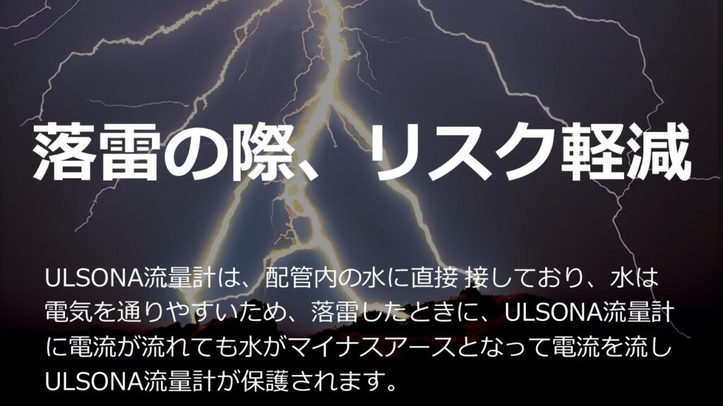 落雷の際、ULSONA流量計の耐久力を紹介している説明画像です。以下は、落雷の説明です。
落雷は、雲が発達すると氷の粒が擦れ合って静電気が起こり、雲の上層と下層で電荷が偏ることで発生します。この偏った電荷を中和するために、雲から地面に向かって放電します。﻿
雲に溜めきれないほどの電気がたまると、空気中を電気が通って地表まで届きます。この現象を「落雷」と呼びます。﻿
雷は、イオン化が進んだところや湿気が多いところなど、空気中の電気の通りやすい場所を探しながら進みます。そのため、ジグザクに落ちていくように見えるのです。﻿