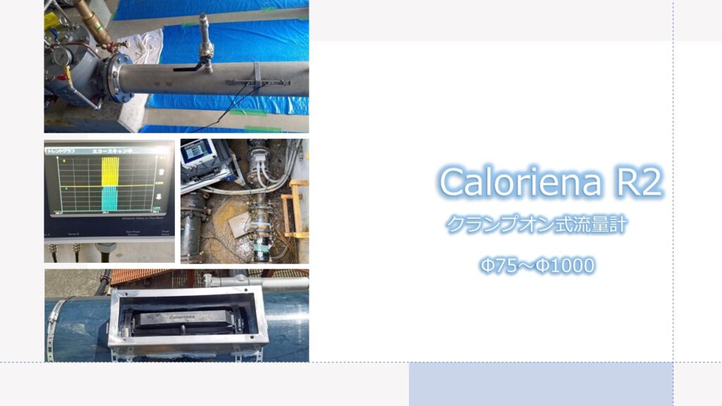 超音波流量計 クランプオン式（外装式）Caloriena R2（カロリーナ）のカタログ表裏（A3）の説明です。これは表のカタログです。

表紙の写真はCaloriena R2流量計の代表的な現場写真を掲載しています。減圧弁の2次側にCaloroiena R2流量計を取付て減圧弁で減圧した後の流量の変化を確認している写真です。

次の写真は短管形電磁流量計が故障しているピット内の狭小スペースに世界最小クラスのCaloriena R2センサーを取付けている写真です。

次がCaloriena R2流量計を屋外のHI塩ビ管に取付けている写真ですが、屋外の場合、CalorienaR2センサーにラバーカバーを取付けたうえでさらにステンレス製の防護カバーを取付けます。

裏面の説明は以下の通りです。

Caloriena R2は、パイプの外側から非接触で流量を測定する流量計です。従来の流量計では測定できなかった微小流量も高精度で測定できます。また、設置が簡単で、狭い場所にも取付けることができます。

Caloriena R2は、水道、空調、冷却、暖房、化学、食品、医療など、幅広い分野で使用されています。

Caloriena R2は、お客様のニーズに応える、高品質で信頼性の高い流量計です。

超音波流量計の計測方式等について
超音波式流量計には、主に「伝播時間差式（時間差式）」と「反射波の周波数変化（ドップラー効果）から計測する方式」の2種類があります。
超音波式流量計は、音響振動を使用して流体の流速を計測する非侵入型デバイスです。配管の外側に取り付けるクランプオン式で、ラインを中断したり流れを邪魔したりしません。
超音波式流量計は、配管の中に事前に組み込む必要がある流量計が多い中で、配管設備の外から取り付けが可能なものが多いのが特徴です。
流量の計測方法には、体積を計測する「体積流量」と質量を計測する「質量流量」という2種類があります。また流量管理には、「瞬間流量」と「積算流量」という2種類があり、流体の性質や流量管理の目的によって使い分ける必要があります。