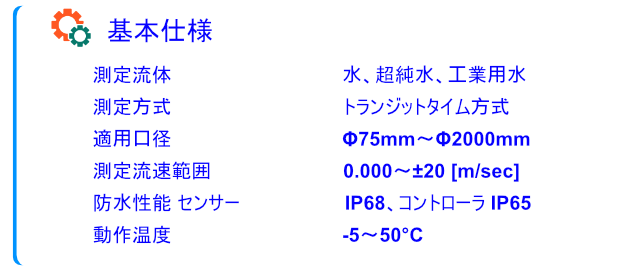 ULSONA流量計の基本仕様の画像です。基本仕様 
測定流体 ⽔、超純⽔、⼯業⽤⽔ 
測定⽅式 トランジットタイム⽅式 
適⽤⼝径 Φ75mm〜Φ2000mm 
測定流速範囲 0.000〜±20 [m/sec] 
防⽔性能 センサー IP68、コントローラ IP65 
動作温度 -5〜50°Cを掲載しています。
