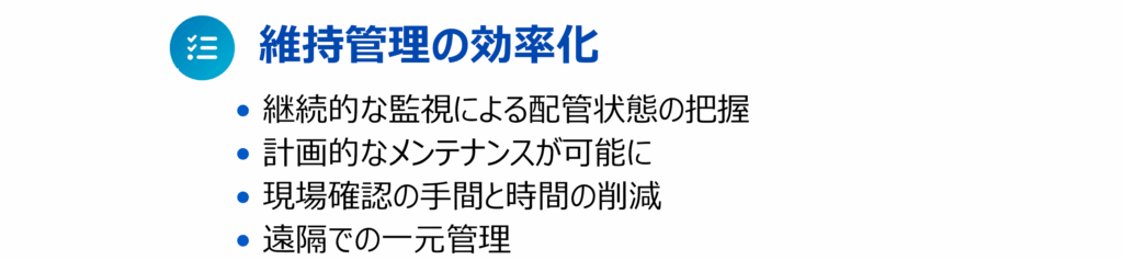 その３が「維持管理の効率化」で• 継続的な監視による配管状態の把握 • 計画的なメンテナンスが可能に • 現場確認の⼿間と時間の削減 • 遠隔での⼀元管理といった内容の説明画像です。
