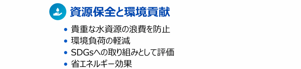 最後の、その6が「資源保全と環境貢献」で• 貴重な⽔資源の浪費を防⽌ • 環境負荷の軽減 • SDGsへの取り組みとして評価 • 省エネルギー効果といった内容の説明画像です。