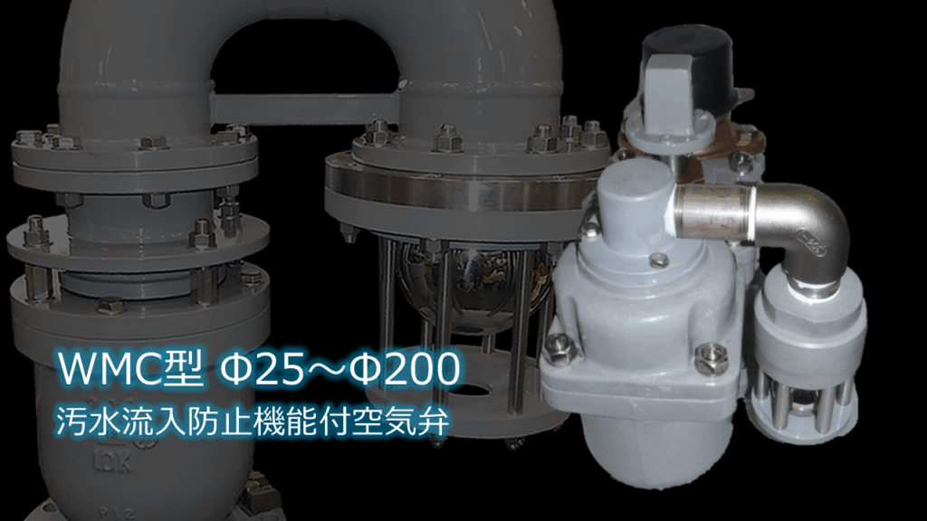 WMC型汚水流入防止機能付空気弁Φ25～Φ200のPR画像です。内容は
大切な管路を汚水から守る、安心の逆流防止機構搭載
WMC型汚水流入防止機能付空気弁は、下水道管路や浄化槽などにおける汚水の管路への逆流を防止するために開発された高性能な空気弁です。独自の機構により、万が一の汚水逆流時にも確実に閉鎖し、大切な管路設備や処理施設を汚染から守ります。といった内容です。